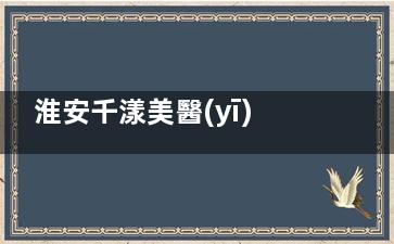 淮安千漾美醫(yī)療美容門診部口碑超好評！精細(xì)化醫(yī)美操作，結(jié)果自然無夸張